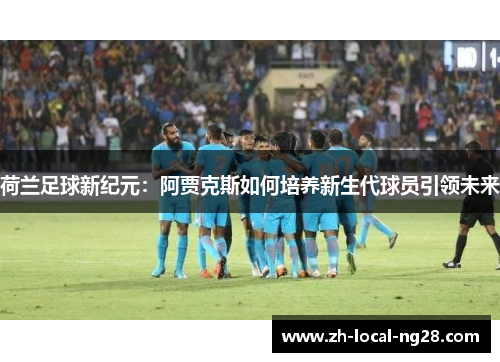 荷兰足球新纪元：阿贾克斯如何培养新生代球员引领未来