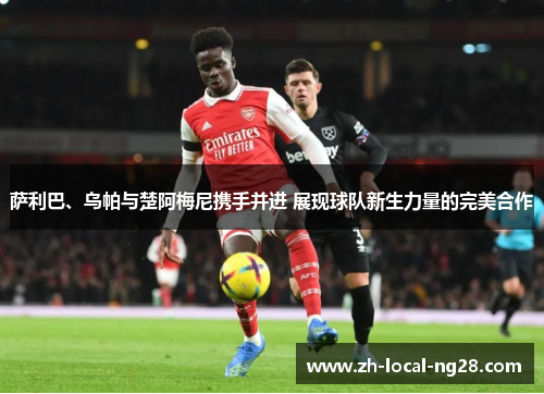 萨利巴、乌帕与楚阿梅尼携手并进 展现球队新生力量的完美合作 萨利巴、乌帕与楚阿梅尼携手并进 展现球队新生力量的完美合作