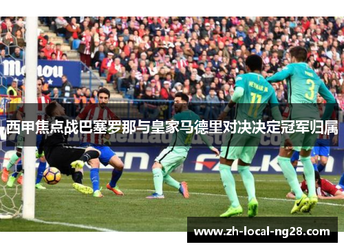 西甲焦点战巴塞罗那与皇家马德里对决决定冠军归属 西甲焦点战巴塞罗那与皇家马德里对决决定冠军归属