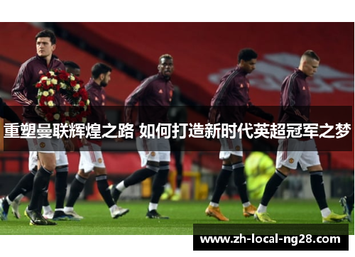 重塑曼联辉煌之路 如何打造新时代英超冠军之梦 重塑曼联辉煌之路 如何打造新时代英超冠军之梦