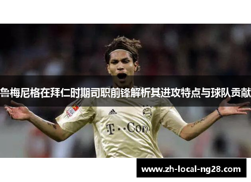 鲁梅尼格在拜仁时期司职前锋解析其进攻特点与球队贡献