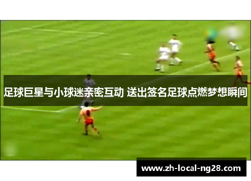 足球巨星与小球迷亲密互动 送出签名足球点燃梦想瞬间 足球巨星与小球迷亲密互动 送出签名足球点燃梦想瞬间